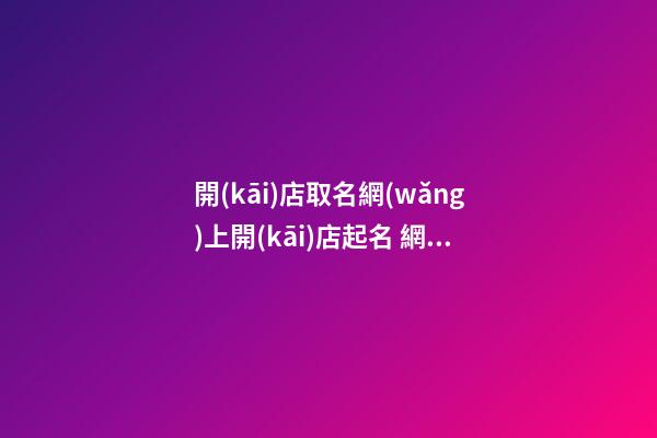 開(kāi)店取名網(wǎng)上開(kāi)店起名 網(wǎng)上開(kāi)店起名大全免費(fèi)-第1張-店鋪起名-玄機(jī)派